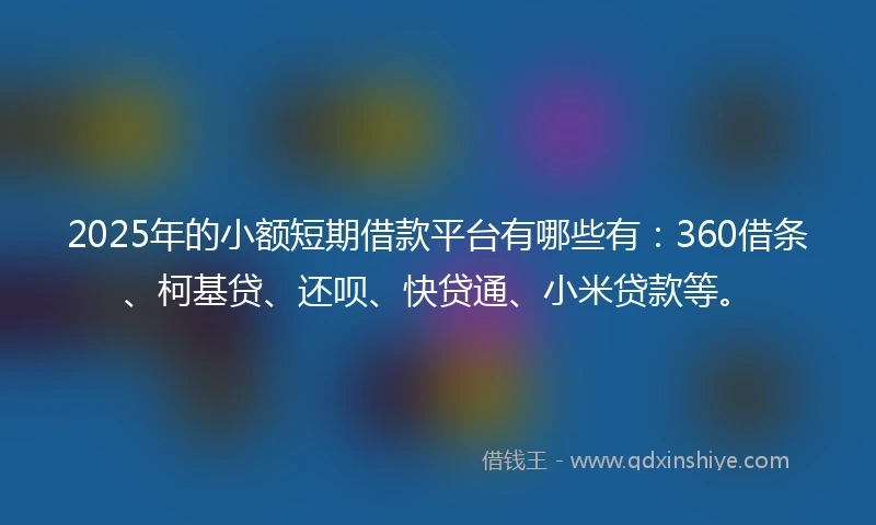 2025年的小额短期借款平台有哪些有：360借条、柯基贷、还呗、快贷通、小米贷款等。