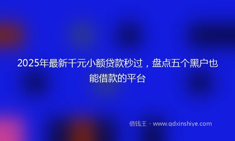2025年最新千元小额贷款秒过，盘点五个黑户也能借款的平台