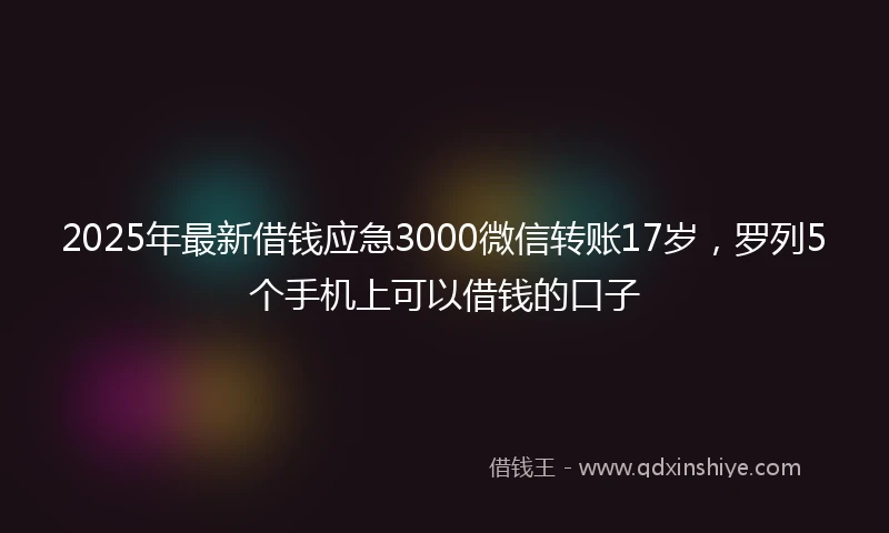 2025年最新借钱应急3000微信转账17岁，罗列5个手机上可以借钱的口子