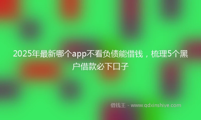 2025年最新哪个app不看负债能借钱，梳理5个黑户借款必下口子