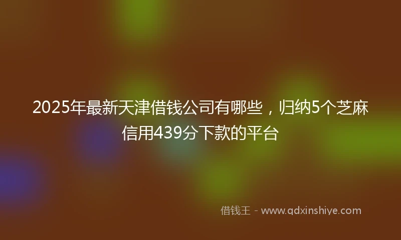 2025年最新天津借钱公司有哪些，归纳5个芝麻信用439分下款的平台