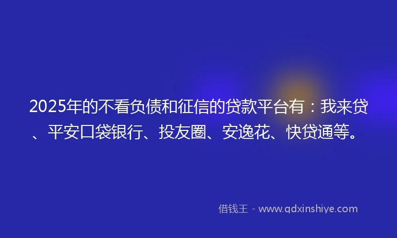 2025年的不看负债和征信的贷款平台有：我来贷、平安口袋银行、投友圈、安逸花、快贷通等。
