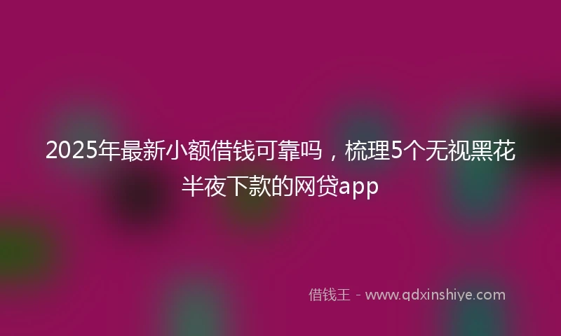 2025年最新小额借钱可靠吗，梳理5个无视黑花半夜下款的网贷app