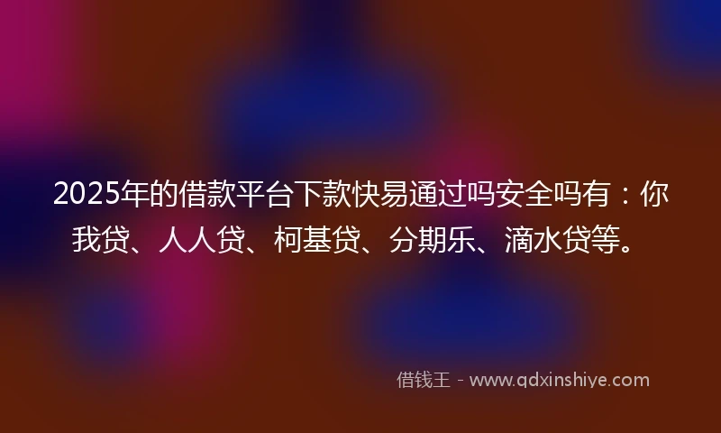 2025年的借款平台下款快易通过吗安全吗有：你我贷、人人贷、柯基贷、分期乐、滴水贷等。