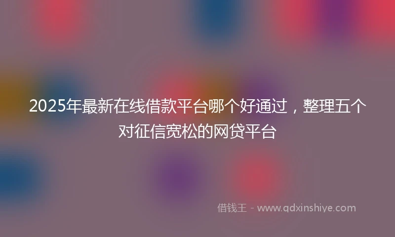 2025年最新在线借款平台哪个好通过，整理五个对征信宽松的网贷平台