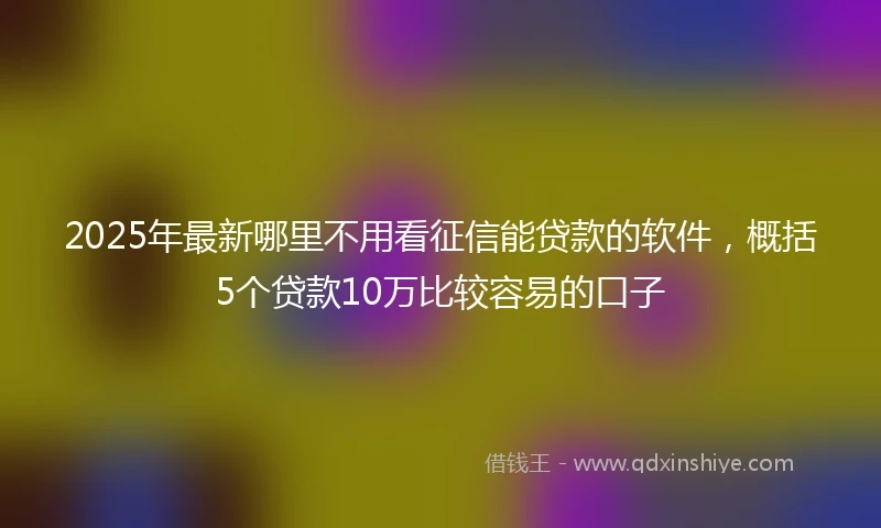 2025年最新哪里不用看征信能贷款的软件，概括5个贷款10万比较容易的口子