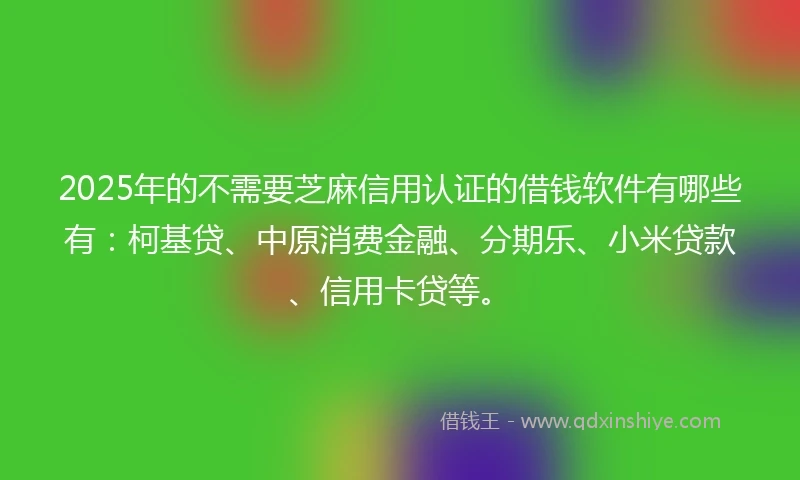2025年的不需要芝麻信用认证的借钱软件有哪些有：柯基贷、中原消费金融、分期乐、小米贷款、信用卡贷等。