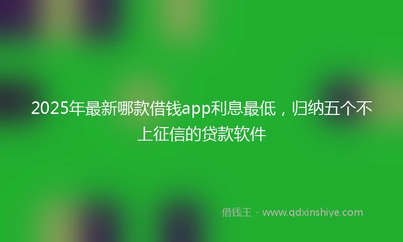 2025年最新哪款借钱app利息最低，归纳五个不上征信的贷款软件
