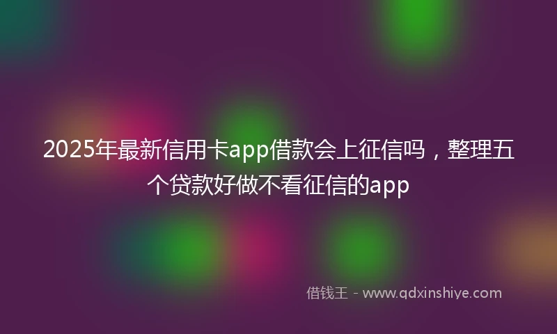 2025年最新信用卡app借款会上征信吗，整理五个贷款好做不看征信的app