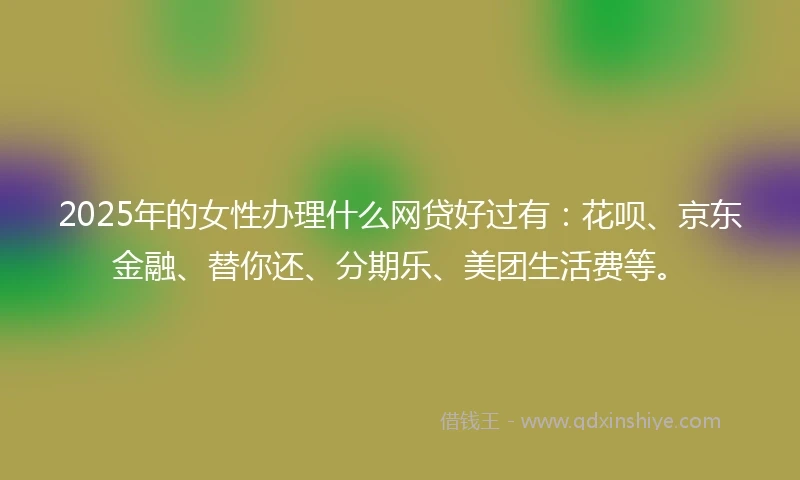 2025年的女性办理什么网贷好过有：花呗、京东金融、替你还、分期乐、美团生活费等。