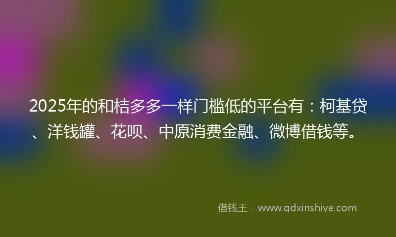 2025年的和桔多多一样门槛低的平台有：柯基贷、洋钱罐、花呗、中原消费金融、微博借钱等。