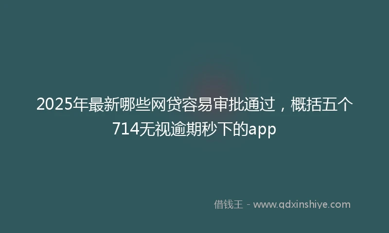 2025年最新哪些网贷容易审批通过，概括五个714无视逾期秒下的app