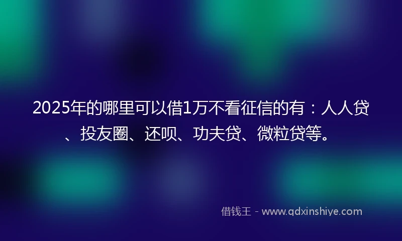 2025年的哪里可以借1万不看征信的有：人人贷、投友圈、还呗、功夫贷、微粒贷等。