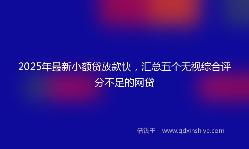 2025年最新小额贷放款快，汇总五个无视综合评分不足的网贷