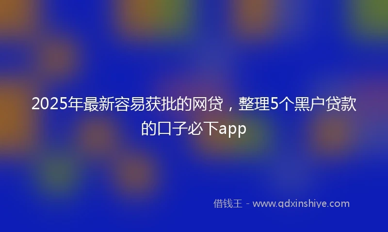 2025年最新容易获批的网贷，整理5个黑户贷款的口子必下app