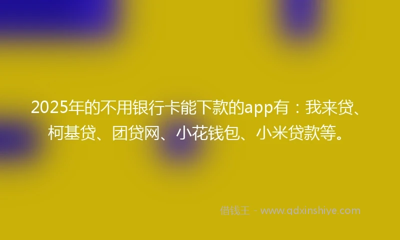 2025年的不用银行卡能下款的app有：我来贷、柯基贷、团贷网、小花钱包、小米贷款等。