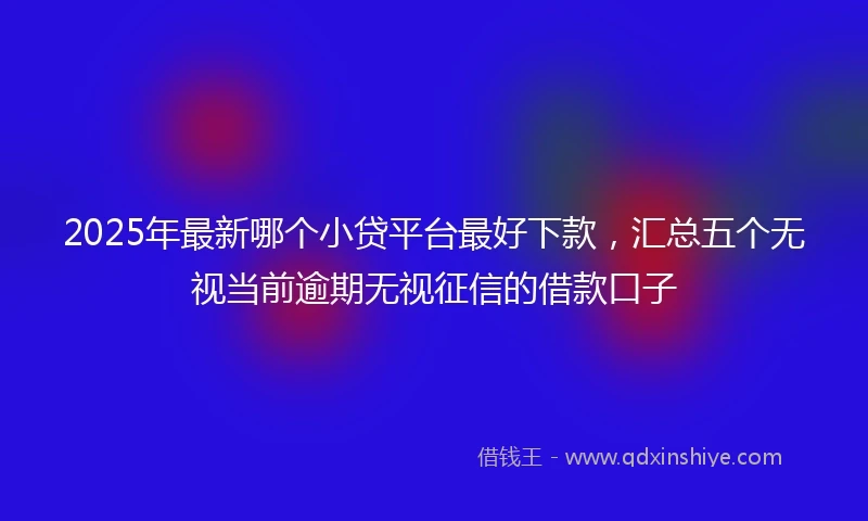 2025年最新哪个小贷平台最好下款，汇总五个无视当前逾期无视征信的借款口子