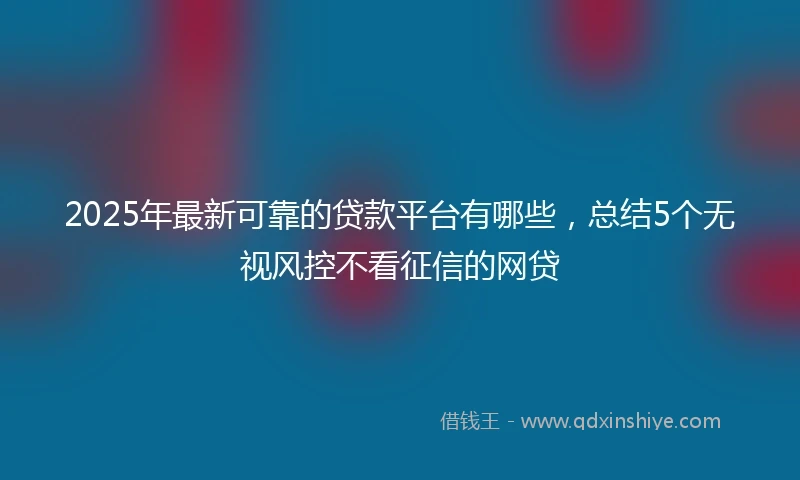 2025年最新可靠的贷款平台有哪些，总结5个无视风控不看征信的网贷