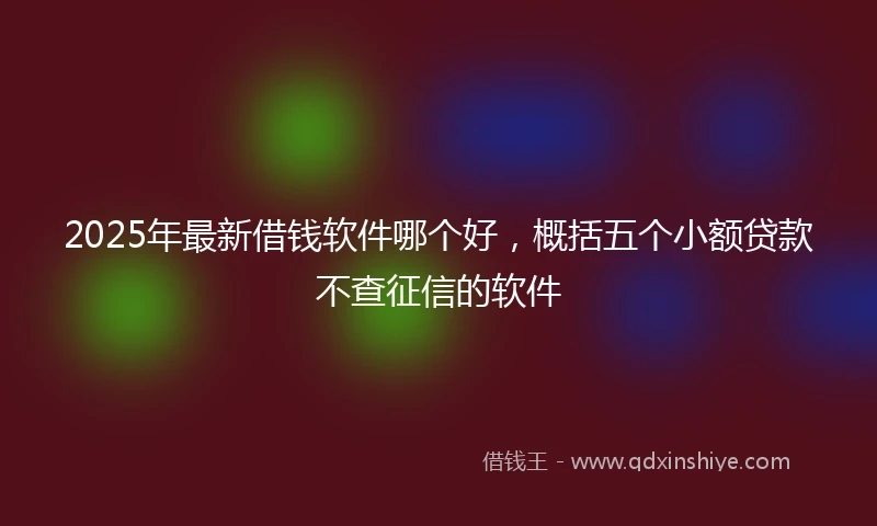 2025年最新借钱软件哪个好，概括五个小额贷款不查征信的软件
