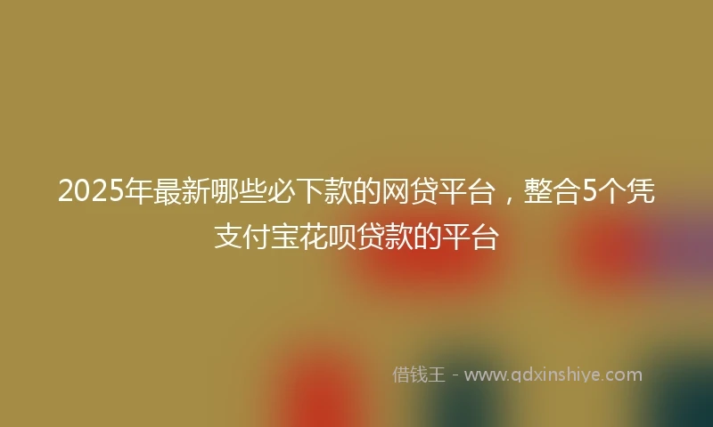 2025年最新哪些必下款的网贷平台，整合5个凭支付宝花呗贷款的平台