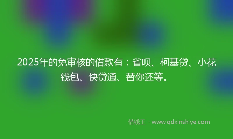 2025年的免审核的借款有：省呗、柯基贷、小花钱包、快贷通、替你还等。