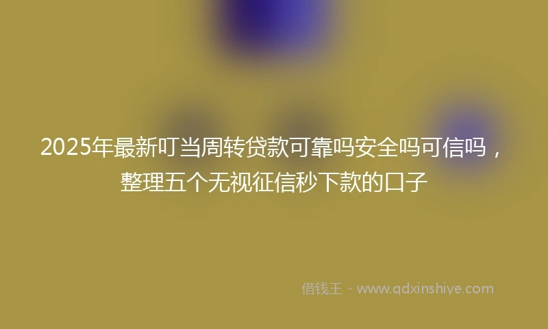 2025年最新叮当周转贷款可靠吗安全吗可信吗，整理五个无视征信秒下款的口子