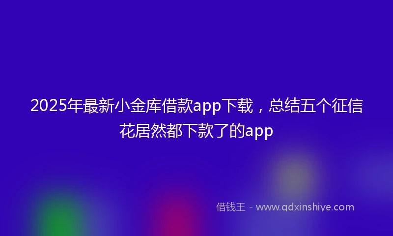 2025年最新小金库借款app下载，总结五个征信花居然都下款了的app