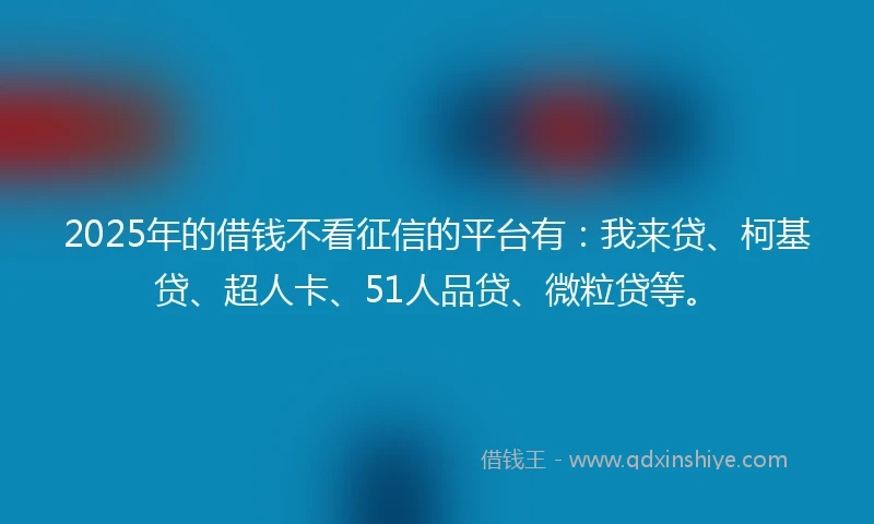 2025年的借钱不看征信的平台有：我来贷、柯基贷、超人卡、51人品贷、微粒贷等。