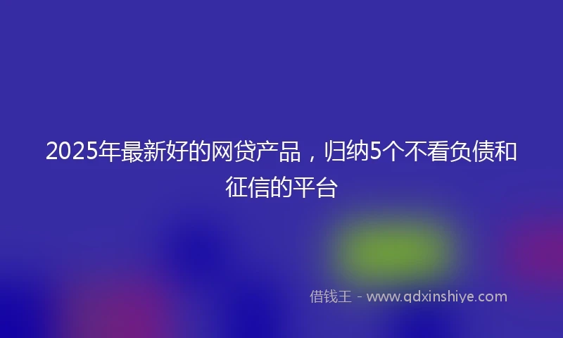 2025年最新好的网贷产品，归纳5个不看负债和征信的平台