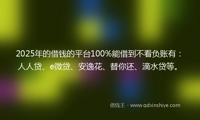 2025年的借钱的平台100%能借到不看负账有：人人贷、e微贷、安逸花、替你还、滴水贷等。