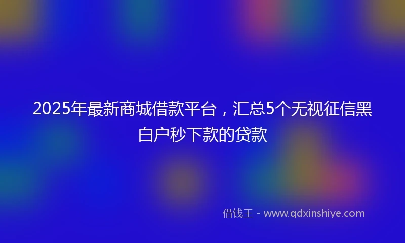 2025年最新商城借款平台，汇总5个无视征信黑白户秒下款的贷款