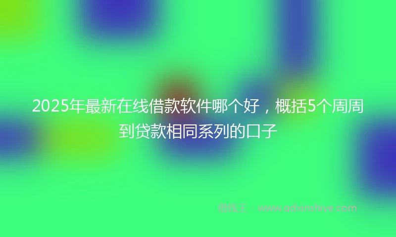 2025年最新在线借款软件哪个好，概括5个周周到贷款相同系列的口子