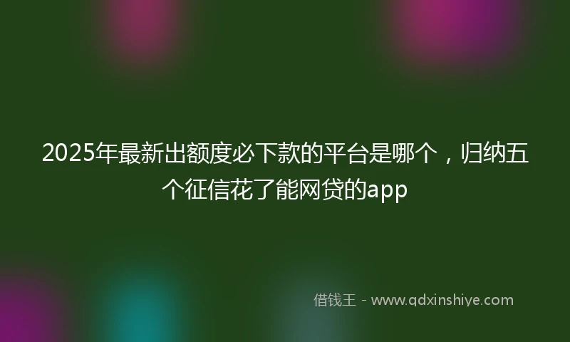 2025年最新出额度必下款的平台是哪个，归纳五个征信花了能网贷的app