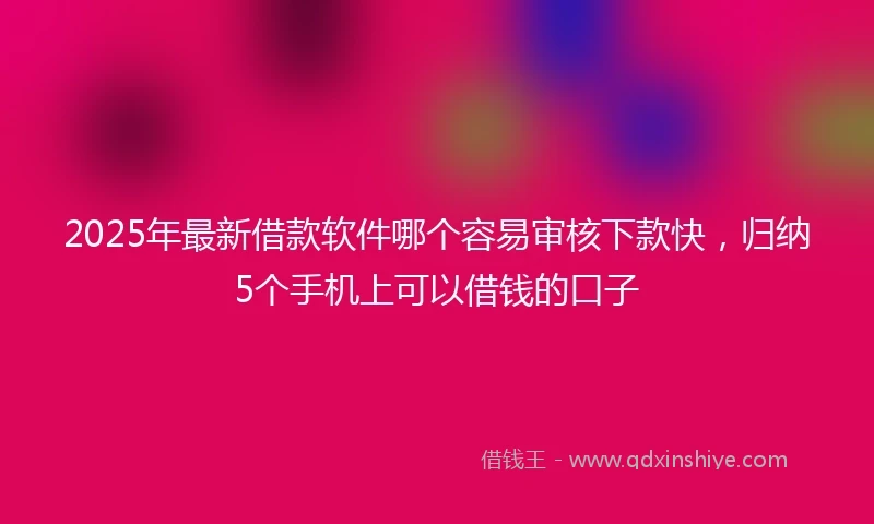 2025年最新借款软件哪个容易审核下款快，归纳5个手机上可以借钱的口子