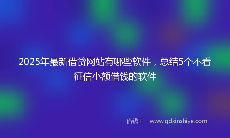 2025年最新借贷网站有哪些软件，总结5个不看征信小额借钱的软件