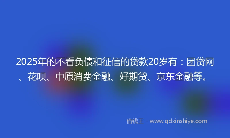 2025年的不看负债和征信的贷款20岁有：团贷网、花呗、中原消费金融、好期贷、京东金融等。