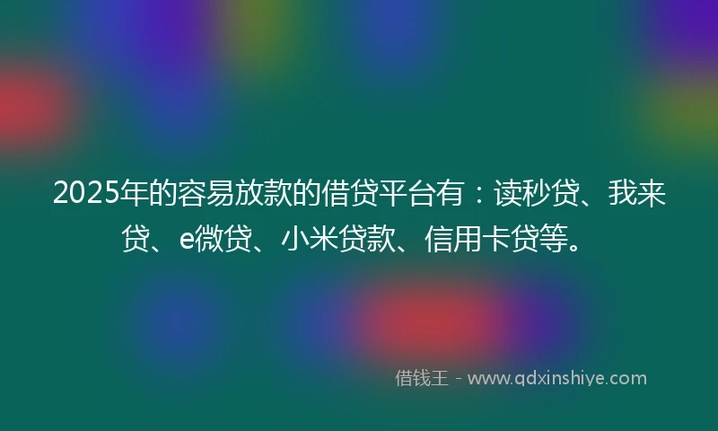 2025年的容易放款的借贷平台有：读秒贷、我来贷、e微贷、小米贷款、信用卡贷等。