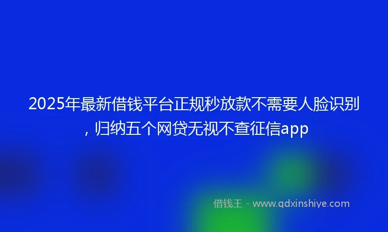 2025年最新借钱平台正规秒放款不需要人脸识别，归纳五个网贷无视不查征信app