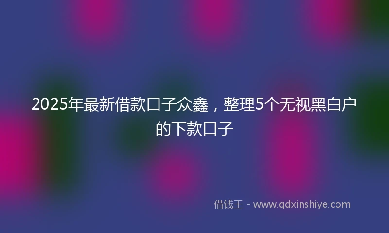 2025年最新借款口子众鑫，整理5个无视黑白户的下款口子