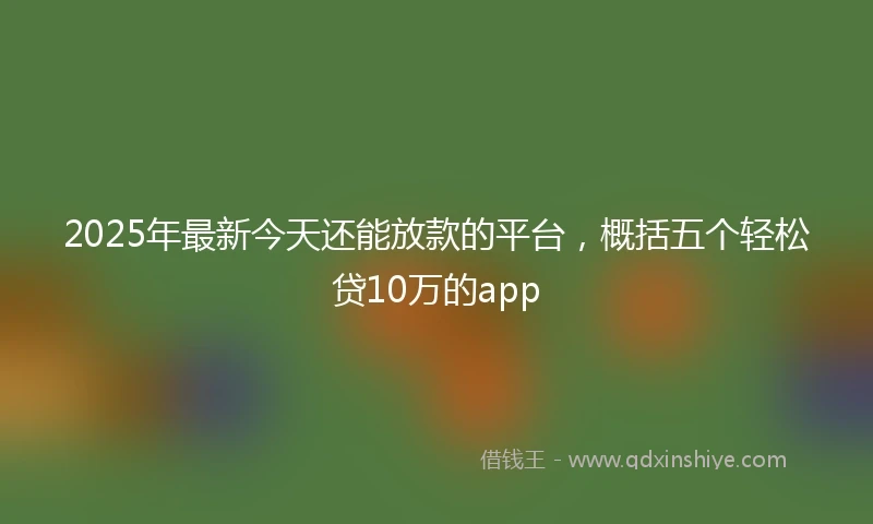 2025年最新今天还能放款的平台，概括五个轻松贷10万的app