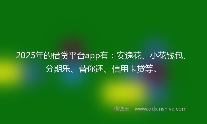 2025年的借贷平台app有：安逸花、小花钱包、分期乐、替你还、信用卡贷等。