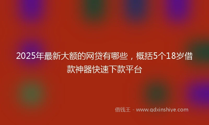 2025年最新大额的网贷有哪些，概括5个18岁借款神器快速下款平台