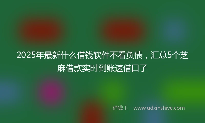 2025年最新什么借钱软件不看负债，汇总5个芝麻借款实时到账速借口子