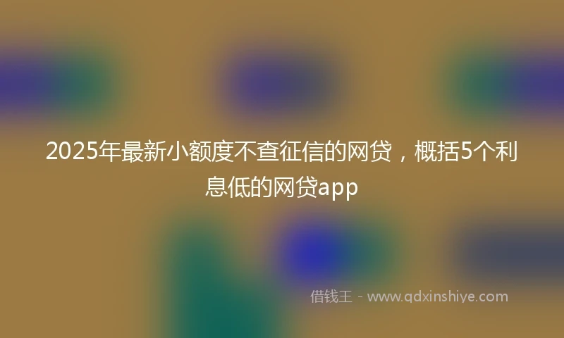 2025年最新小额度不查征信的网贷，概括5个利息低的网贷app