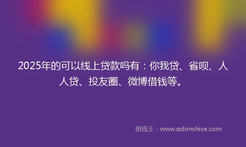 2025年的可以线上贷款吗有：你我贷、省呗、人人贷、投友圈、微博借钱等。