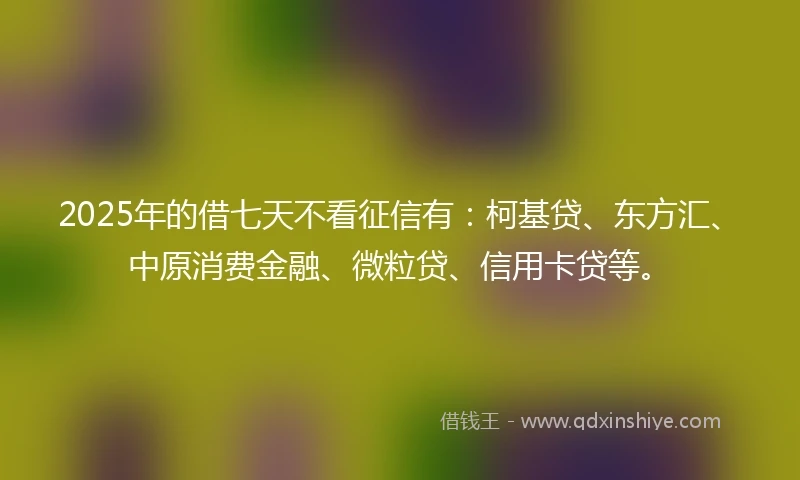 2025年的借七天不看征信有：柯基贷、东方汇、中原消费金融、微粒贷、信用卡贷等。