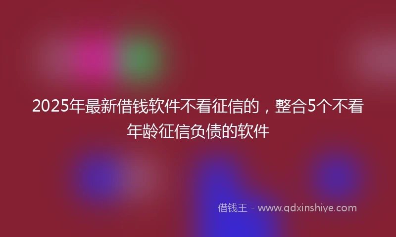 2025年最新借钱软件不看征信的，整合5个不看年龄征信负债的软件