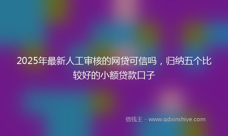 2025年最新人工审核的网贷可信吗，归纳五个比较好的小额贷款口子
