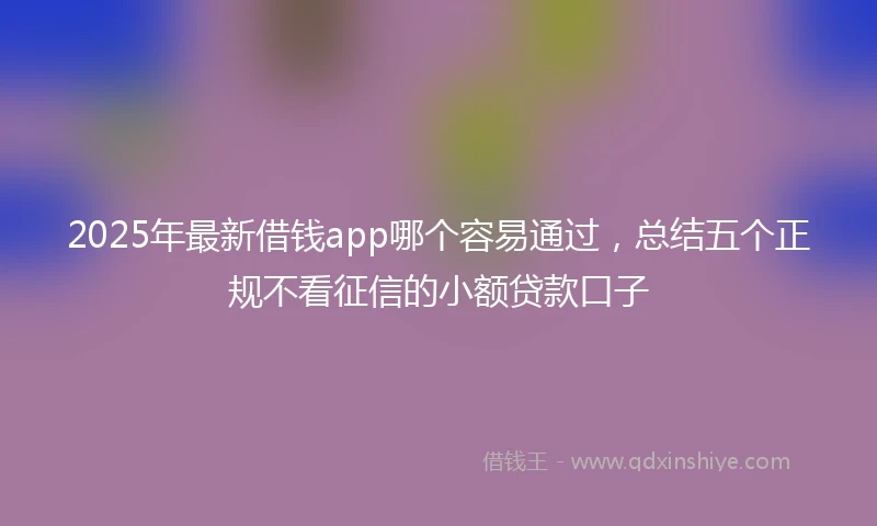 2025年最新借钱app哪个容易通过，总结五个正规不看征信的小额贷款口子