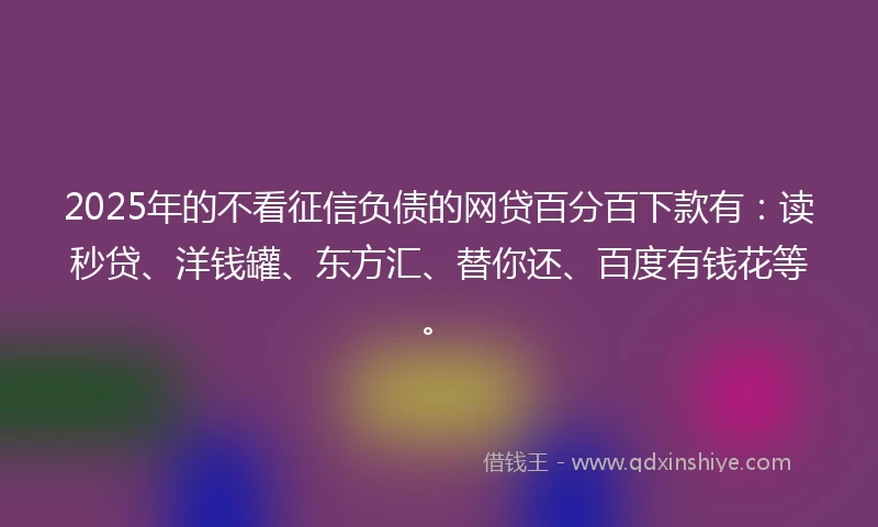 2025年的不看征信负债的网贷百分百下款有：读秒贷、洋钱罐、东方汇、替你还、百度有钱花等。